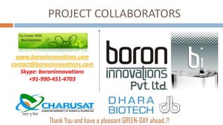 PROJECT COLLABORATORS
  Go Green With
   Bio-Enzymes



  www.boroninnovations.com
contact@boroninnovations.com
   Skype: boroninnovations
      +91-990-451-4703




                  Thank You and have a pleasant GREEN-DAY ahead..!!
 