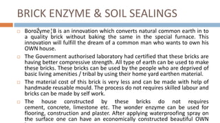 BRICK ENZYME & SOIL SEALINGS
   BoroŹyme¦B is an innovation which converts natural common earth in to
    a quality brick without baking the same in the special furnace. This
    innovation will fulfill the dream of a common man who wants to own his
    OWN house.
   The Government authorised laboratory had certified that these bricks are
    having better compressive strength. All type of earth can be used to make
    these bricks. These bricks can be used by the people who are deprived of
    basic living amenities / tribal by using their home yard earthen material.
   The material cost of this brick is very less and can be made with help of
    handmade reusable mould. The process do not requires skilled labour and
    bricks can be made by self work.
   The house constructed by these bricks do not requires
    cement, concrete, limestone etc. The wonder enzyme can be used for
    flooring, construction and plaster. After applying waterproofing spray on
    the surface one can have an economically constructed beautiful OWN
 