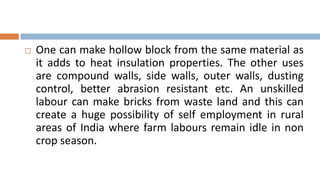    One can make hollow block from the same material as
    it adds to heat insulation properties. The other uses
    are compound walls, side walls, outer walls, dusting
    control, better abrasion resistant etc. An unskilled
    labour can make bricks from waste land and this can
    create a huge possibility of self employment in rural
    areas of India where farm labours remain idle in non
    crop season.
 