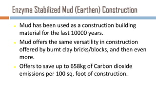 Enzyme Stabilized Mud (Earthen) Construction
   Mud has been used as a construction building
    material for the last 10000 years.
   Mud offers the same versatility in construction
    offered by burnt clay bricks/blocks, and then even
    more.
   Offers to save up to 658kg of Carbon dioxide
    emissions per 100 sq. foot of construction.
 