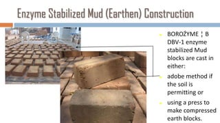 Enzyme Stabilized Mud (Earthen) Construction
                                      BOROŹYME ¦ B
                                       DBV-1 enzyme
                                       stabilized Mud
                                       blocks are cast in
                                       either:
                                      adobe method if
                                       the soil is
                                       permitting or
                                      using a press to
                                       make compressed
                                       earth blocks.
 