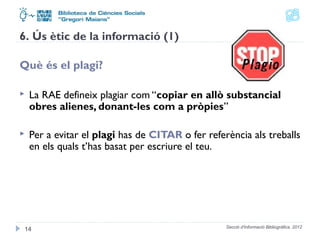 Secció d'Informació Bibliogràfica. 2012 
6. Ús ètic de la informació (1) 
Què és el plagi? 
 La RAE defineix plagiar com “copiar en allò substancial 
obres alienes, donant-les com a pròpies” 
 Per a evitar el plagi has de CITAR o fer referència als treballs 
en els quals t’has basat per escriure el teu. 
14 
 