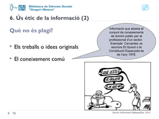 6. Ús ètic de la informació (2) 
Què no és plagi? 
 Els treballs o idees originals 
 El coneixement comú 
Informació que abasta el 
conjunt de coneixements 
de domini públic per al 
professional d’un sector. 
Exemple: Cervantes va 
escriure El Quixot o la 
Constitució Espanyola és 
de l’any 1978. 
Secció d'Informació 15 Bibliogràfica. 2012 
 