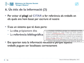 6. Ús ètic de la informació (3) 
 Per evitar el plagi cal CITAR o fer referència als treballs en 
els quals ens hem basat per escriure el nostre 
 S’usa un sistema que té dues parts: 
 La cita pròpiament dita 
 La referència bibliogràfica 
 Ens aporten tota la informació necessària perquè aquests 
treballs puguen ser localitzats correctament 
Secció d'Informació 16 Bibliogràfica. 2012 
 
