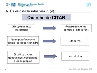 6. Ús ètic de la informació (4) 
Quan he de CITAR 
Si copie un text 
literalment 
Posa el text entre 
cometes i cita la font 
Quan parafrasege o 
utilitze les idees d’un altre Cita la font 
Si utilitze dades 
generalment conegudes 
o idees pròpies 
No cal citar 
Secció d'Informació 17 Bibliogràfica. 2012 
 