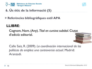 6. Ús ètic de la informació (5) 
> Referències bibliogràfiques estil APA 
LLIBRE: 
Cognom, Nom. (Any). Títol en cursiva: subtítol. Ciutat 
d’edició: editorial. 
Calle Saiz, R. (2009). La coordinación internacional de las 
políticas de empleo: una controversia actual. Madrid: 
Aranzadi. 
Secció d'Informació 18 Bibliogràfica. 2012 
 