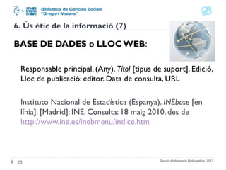 6. Ús ètic de la informació (7) 
BASE DE DADES o LLOC WEB: 
Responsable principal. (Any). Títol [tipus de suport]. Edició. 
Lloc de publicació: editor. Data de consulta, URL 
Instituto Nacional de Estadística (Espanya). INEbase [en 
línia]. [Madrid]: INE. Consulta: 18 maig 2010, des de 
http://www.ine.es/inebmenu/indice.htm 
Secció d'Informació 20 Bibliogràfica. 2012 
 