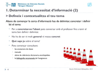 1. Determinar la necessitat d’informació (2) 
> Defineix i contextualitza el teu tema 
Abans de començar la cerca d’informació has de delimitar, concretar i definir 
bé el tema: 
 Per a concretar-ne l’abast pots conversar amb el professor fins a tenir el 
tema ben definit i delimitat 
 No ha de ser ni molt general ni massa concret 
 Què saps ja sobre el tema? 
 Pots començar consultant: 
 les anotacions de classe 
 manuals 
 obres de referència: diccionaris, enciclopèdies 
 la bibliografia recomanada de l’assignatura 
Secció d'Informació 4 Bibliogràfica. 2012 
 