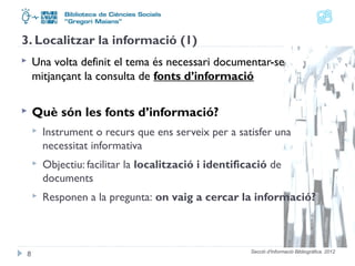 3. Localitzar la informació (1) 
 Una volta definit el tema és necessari documentar-se 
mitjançant la consulta de fonts d’informació 
Secció d'Informació Bibliogràfica. 2012 
 Què són les fonts d’informació? 
 Instrument o recurs que ens serveix per a satisfer una 
necessitat informativa 
 Objectiu: facilitar la localització i identificació de 
documents 
 Responen a la pregunta: on vaig a cercar la informació? 
8 
 