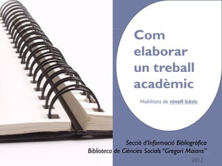 Com elaborar 
un treball 
acadèmic 
Habilitats de nivell bàsic 
Secció d’Informació Bibliogràfica 
Biblioteca de Ciències Socials “Gregori Maians” 
1 2012 
 