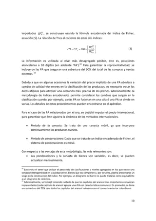 10
importados  IP
EF
M ,  se  construyen  usando  la  fórmula  encadenada  del  índice  de  Fisher, 
ecuación (5). La relación de TI es el cociente de estos dos índices: 
 
          100
,
,
⎟
⎟
⎠
⎞
⎜
⎜
⎝
⎛
×=− EF
tM
EF
tX
t
IP
IP
CEITI     
                
(7) 
 
La  información  es  utilizada  al  nivel  más  desagregado  posible,  esto  es,  posiciones 
arancelarias  a  10  dígitos  (en  adelante  ‘PA’).10
  Para  garantizar  la  representatividad,  se 
incluyeron las PA que aseguran una cobertura del 90% del total de las compras y ventas 
externas. 11
 
 
Debido a que en algunas ocasiones la variación del precio implícito de una PA obedece a 
cambio de calidad y/o errores en la clasificación de los productos, es necesario tratar los 
datos atípicos para obtener una evolución más  precisa de los precios. Adicionalmente, la 
metodología  de  índices  encadenados  permite  considerar  los  cambios  que  surgen  en  la 
clasificación cuando, por ejemplo, varias PA se fusionan en una sola ó una PA se divide en 
varias. Los detalles de estos procedimientos pueden encontrarse en el apéndice. 
 
Para el caso de las PA relacionadas con el oro, se decidió imputar el precio internacional, 
para garantizar que éste siguiera la dinámica de los mercados internacionales. 
 
• Periodo  de  la  canasta:  Se  trata  de  una  canasta  móvil,  ya  que  incorpora 
continuamente los productos nuevos.  
 
• Periodo de ponderaciones: Dado que se trata de un índice encadenado de Fisher, el 
sistema de ponderaciones es móvil. 
 
Con respecto a las ventajas de esta metodología, las más relevantes son: 
• Las  ponderaciones  y  la  canasta  de  bienes  son  variables,  es  decir,  se  pueden 
actualizar mensualmente. 
10
 Esto evita el tener que utilizar el peso neto de clasificaciones a niveles agregados en los que existe una 
elevada heterogeneidad en la calidad de los bienes que los componen y, por lo tanto, podría presentarse un 
sesgo en la construcción del índice. Por ejemplo, un kilogramo de barro no puede tratarse como equivalente 
a un kilogramo de cerámica. 
11
 Adicionalmente, se trabajó teniendo cuidado de que los capítulos del arancel mas importantes estuvieran 
representados (cada capítulo de arancel agrupa unas PA con características comunes). En promedio, se tiene 
una cobertura del 77% para todos los capítulos del arancel relevantes en el comercio exterior colombiano. 
 