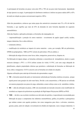 A participação de borrachas em pneus varia entre 50% e 70% do seu peso total, basicamente dependendo
do tipo (passeio ou carga). A participação de elastômeros sintéticos é inferior nos pneus radiais (60% a 65%
do total) em relação aos pneus convencionais (superior a 90%).
Além dos pneumáticos, estima-se que outras peças dos automóveis consumam mais 5% a 8% do total de
borrachas, o que significa que mais de 65% da demanda do setor borracha dependem do segmento
automobilístico.
Além das funções e aplicações principais, as borrachas são empregadas em:
— impermeabilização e proteção de outros materiais - revestimento de papéis (papel cuchê), tecidos,
tanques industriais, fios e cabos elétricos;
— isolamento elétrico;
— modificação de resistência ao impacto de outros materiais - como, por exemplo, BR em poliestireno,
EPDM em polipropileno, NBR em PVC (cloreto de polivinila) e TR em asfaltos; e
— fabricação de artigos diversos como luvas, tubos, mangueiras, preservativos, chupetas etc.
Na fabricação de alguns artigos, as borrachas enfrentam a concorrência de termoplásticos, dentre os quais
merecem destaque o PVC e o EVA (etileno acetato de vinila). O PVC, com uma carga adequada de
plastificantes, adquire propriedades elásticas que permitem a substituição de borrachas na fabricação de
luvas, tubos e mangueiras. O EVA concorre com as borrachas em solados de calçados.
Algumas utilizações para cada tipo de borracha são apresentadas a seguir:
• NR - a borracha natural não pode ser inteiramente substituída por borrachas sintéticas em pneus, porque
aquela possui uma geração de calor mais baixa. Devido a esta característica, a NR precisa ser utilizada
em maiores proporções nos pneus de carga, submetidos a maior esforço como os de caminhões e ônibus.
• BR — além da utilização em pneus, o BR vem encontrando um mercado crescente como modificador de
resistência ao impacto do poliestireno na produção do High Impact Polystyrene (HIPS) ou PSAI.
• NBR — devido a sua excelente resistência aos derivados de petróleo, é especialmente recomendada para
fabricação de peças e componentes das indústrias automobilística, gráfica, de petróleo e petroquímica
que tenham contato com aqueles produtos, tais como mangueiras para óleos e solventes, retentores,
gaxetas, juntas, anéis de vedação e revestimento de cilindros de impressão, vasos e tanques industriais. A
10
 