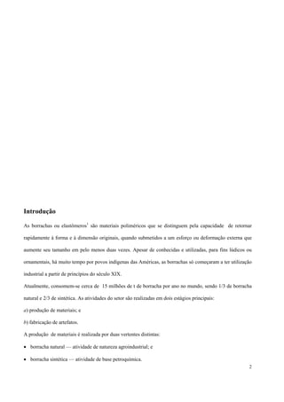 Introdução
As borrachas ou elastômeros1
são materiais poliméricos que se distinguem pela capacidade de retornar
rapidamente à forma e à dimensão originais, quando submetidos a um esforço ou deformação externa que
aumente seu tamanho em pelo menos duas vezes. Apesar de conhecidas e utilizadas, para fins lúdicos ou
ornamentais, há muito tempo por povos indígenas das Américas, as borrachas só começaram a ter utilização
industrial a partir de princípios do século XIX.
Atualmente, consomem-se cerca de 15 milhões de t de borracha por ano no mundo, sendo 1/3 de borracha
natural e 2/3 de sintética. As atividades do setor são realizadas em dois estágios principais:
a) produção de materiais; e
b) fabricação de artefatos.
A produção de materiais é realizada por duas vertentes distintas:
• borracha natural — atividade de natureza agroindustrial; e
• borracha sintética — atividade de base petroquímica.
2
 