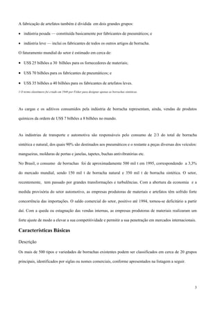 A fabricação de artefatos também é dividida em dois grandes grupos:
• indústria pesada — constituída basicamente por fabricantes de pneumáticos; e
• indústria leve — inclui os fabricantes de todos os outros artigos de borracha.
O faturamento mundial do setor é estimado em cerca de:
• US$ 25 bilhões a 30 bilhões para os fornecedores de materiais;
• US$ 70 bilhões para os fabricantes de pneumáticos; e
• US$ 35 bilhões a 40 bilhões para os fabricantes de artefatos leves.
1 O termo elastômero foi criado em 1940 por Fisher para designar apenas as borrachas sintéticas.
As cargas e os aditivos consumidos pela indústria de borracha representam, ainda, vendas de produtos
químicos da ordem de US$ 7 bilhões a 8 bilhões no mundo.
As indústrias de transporte e automotiva são responsáveis pelo consumo de 2/3 do total de borracha
sintética e natural, dos quais 90% são destinados aos pneumáticos e o restante a peças diversas dos veículos:
mangueiras, molduras de portas e janelas, tapetes, buchas antivibratórias etc.
No Brasil, o consumo de borrachas foi de aproximadamente 500 mil t em 1995, correspondendo a 3,3%
do mercado mundial, sendo 150 mil t de borracha natural e 350 mil t de borracha sintética. O setor,
recentemente, tem passado por grandes transformações e turbulências. Com a abertura da economia e a
medida provisória do setor automotivo, as empresas produtoras de materiais e artefatos têm sofrido forte
concorrência das importações. O saldo comercial do setor, positivo até 1994, tornou-se deficitário a partir
daí. Com a queda ou estagnação das vendas internas, as empresas produtoras de materiais realizaram um
forte ajuste de modo a elevar a sua competitividade e permitir a sua penetração em mercados internacionais.
Características Básicas
Descrição
Os mais de 500 tipos e variedades de borrachas existentes podem ser classificados em cerca de 20 grupos
principais, identificados por siglas ou nomes comerciais, conforme apresentados na listagem a seguir.
3
 