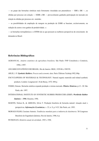 — no grupo das borrachas sintéticas mais fortemente vinculadas aos pneumáticos — SBR e BR —, as
obtidas por processo em solução — SSBR e BR — provavelmente ganharão participação de mercado em
relação às obtidas por processo em emulsão;
— as possibilidades de ampliação de margem na produção de ESBR se baseiam, exclusivamente, na
redução de custos e nos ganhos de produtividade; e
— as borrachas termoplásticas e o EPDM são as que possuem as melhores perspectivas de crescimento de
demanda no Brasil.
Referências Bibliográficas
AGRIANUAL. Anuário estatístico da agricultura brasileira. São Paulo: FNP Consultoria e Comércio,
1996 e 1997.
ANUÁRIO ESTATÍSTICO DO BRASIL. Rio de Janeiro: IBGE, 1939/40 e 1985/95.
ARLIE, J. P. Synthetic Rubbers. Process and economic data. Paris: Éditions Technip,1992,108p.
ENCYCLOPEDIA OF MATERIALS & TECHNOLOGY. Natural organic materials and related synthetic
products. London: Longman & J. H.de Bussy, 1972. 898 p.
FERRO, Simone. Borracha sintética expande produção e retoma mercado. Plástico Moderno, p.12 - 20. São
Paulo, abr. 1997.
INTERNATIONAL INSTITUTE OF SYNTHETIC RUBBER PRODUCERS (IISRP). Worldwide Rubber
Statistics – 1996. Houston, 1996.
MARTIN, Nelson B., & ARRUDA, Silvia T. Produção brasileira de borracha natural: situação atual e
perspectivas. Informações Econômicas, v. 23, n. 9, p. 9-55. São Paulo, set. 1993.
MORAES FILHO, Cassiano Antonio. Tendências mundiais para a indústria de elastômeros. XI Congresso
Brasileiro de Engenharia Química. Rio de Janeiro, 1996, 6 p.
PETROFLEX. Relatório anuaL de atividade, 1995 e 1996.
31
 