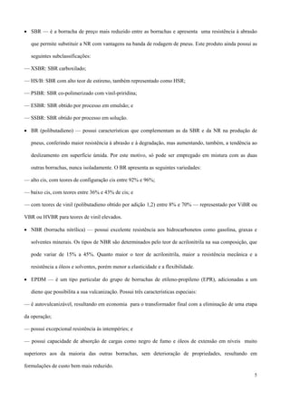 • SBR — é a borracha de preço mais reduzido entre as borrachas e apresenta uma resistência à abrasão
que permite substituir a NR com vantagens na banda de rodagem de pneus. Este produto ainda possui as
seguintes subclassificações:
— XSBR: SBR carboxilado;
— HS/B: SBR com alto teor de estireno, também representado como HSR;
— PSBR: SBR co-polimerizado com vinil-priridina;
— ESBR: SBR obtido por processo em emulsão; e
— SSBR: SBR obtido por processo em solução.
• BR (polibutadieno) — possui características que complementam as da SBR e da NR na produção de
pneus, conferindo maior resistência à abrasão e à degradação, mas aumentando, também, a tendência ao
deslizamento em superfície úmida. Por este motivo, só pode ser empregado em mistura com as duas
outras borrachas, nunca isoladamente. O BR apresenta as seguintes variedades:
— alto cis, com teores de configuração cis entre 92% e 96%;
— baixo cis, com teores entre 36% e 43% de cis; e
— com teores de vinil (polibutadieno obtido por adição 1,2) entre 8% e 70% — representado por ViBR ou
VBR ou HVBR para teores de vinil elevados.
• NBR (borracha nitrílica) — possui excelente resistência aos hidrocarbonetos como gasolina, graxas e
solventes minerais. Os tipos de NBR são determinados pelo teor de acrilonitrila na sua composição, que
pode variar de 15% a 45%. Quanto maior o teor de acrilonitrila, maior a resistência mecânica e a
resistência a óleos e solventes, porém menor a elasticidade e a flexibilidade.
• EPDM — é um tipo particular do grupo de borrachas de etileno-propileno (EPR), adicionadas a um
dieno que possibilita a sua vulcanização. Possui três características especiais:
— é autovulcanizável, resultando em economia para o transformador final com a eliminação de uma etapa
da operação;
— possui excepcional resistência às intempéries; e
— possui capacidade de absorção de cargas como negro de fumo e óleos de extensão em níveis muito
superiores aos da maioria das outras borrachas, sem deterioração de propriedades, resultando em
formulações de custo bem mais reduzido.
5
 