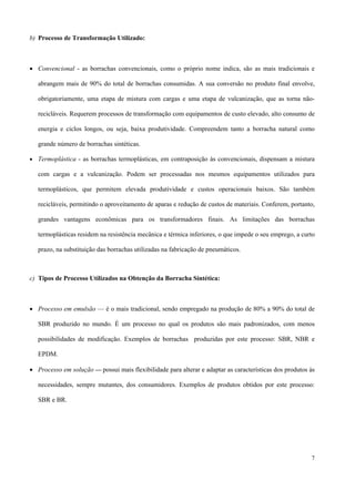 b) Processo de Transformação Utilizado:
• Convencional - as borrachas convencionais, como o próprio nome indica, são as mais tradicionais e
abrangem mais de 90% do total de borrachas consumidas. A sua conversão no produto final envolve,
obrigatoriamente, uma etapa de mistura com cargas e uma etapa de vulcanização, que as torna não-
recicláveis. Requerem processos de transformação com equipamentos de custo elevado, alto consumo de
energia e ciclos longos, ou seja, baixa produtividade. Compreendem tanto a borracha natural como
grande número de borrachas sintéticas.
• Termoplástica - as borrachas termoplásticas, em contraposição às convencionais, dispensam a mistura
com cargas e a vulcanização. Podem ser processadas nos mesmos equipamentos utilizados para
termoplásticos, que permitem elevada produtividade e custos operacionais baixos. São também
recicláveis, permitindo o aproveitamento de aparas e redução de custos de materiais. Conferem, portanto,
grandes vantagens econômicas para os transformadores finais. As limitações das borrachas
termoplásticas residem na resistência mecânica e térmica inferiores, o que impede o seu emprego, a curto
prazo, na substituição das borrachas utilizadas na fabricação de pneumáticos.
c) Tipos de Processo Utilizados na Obtenção da Borracha Sintética:
• Processo em emulsão — é o mais tradicional, sendo empregado na produção de 80% a 90% do total de
SBR produzido no mundo. É um processo no qual os produtos são mais padronizados, com menos
possibilidades de modificação. Exemplos de borrachas produzidas por este processo: SBR, NBR e
EPDM.
• Processo em solução — possui mais flexibilidade para alterar e adaptar as características dos produtos às
necessidades, sempre mutantes, dos consumidores. Exemplos de produtos obtidos por este processo:
SBR e BR.
7
 