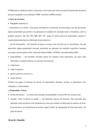 O SBR pode ser obtido por ambos os processos, motivo pelo qual recebe um prefixo identificador do tipo de
processo empregado na sua obtenção: ESBR (emulsão) e SSBR (solução).
d) Setor de Consumo:
• Uso geral - podendo ser:
— pneumáticos ou comuns - neste grupo encontram-se as borrachas de menor preço, que não apresentam
alguma propriedade que permita a sua aplicação em condições de exposição maior a intempéries, calor ou
produtos químicos. São elas: NR, SBR, BR e IR - grupo de menor preço,sem propriedades especiais e
usadas predominantemente na fabricação de pneumáticos; e
— de alto desempenho - são borrachas de preços um pouco mais elevados que as pneumáticas, mas que
apresentam alguma propriedade marcante, permitindo sua aplicação em condições específicas. Integram
este grupo o policloropreno (CR), a borracha nitrílica (NBR), o EPDM e a borracha butílica (IIR).
• Especialidades — são borrachas utilizadas apenas em situações muito particulares, nas quais serão
submetidas a condições drásticas ou extremas em termos de:
• temperatura;
• esforço mecânico;
• agentes químicos corrosivos; e
• cargas elétricas.
Formam este grupo as borrachas de silicone, de epicloridrina, fluoradas, acrílicas, os polietilenos cloro
sulfonados e os polissulfetos.
e) Propriedades Físicas:
• Sólidas (borrachas) — é a forma mais utilizada, correspondendo a mais de 80% do consumo total.
• Líquidas (látex ou látices no plural) — são dispersões aquosas de borrachas. São reservadas para
aplicações onde esta forma se faz indispensável, como, por exemplo, na fabricação de espumas, de luvas,
de preservativos, de recobrimento de tecidos e papel (cuchê), de impregnação de lonas para pneus e de
goma de mascar.
Área de Atuação
8
 