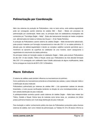 www.cenne.com.br Página 10
Polimerização por Coordenação
Além dos sistemas de produção de Polidutadieno, visto no texto acima, certa estéreo-regularidade
pode ser conseguida usando sistemas de catalise Alkil – Álcali – Metais em processos de
polimerização por coordenação. Neste caso, os principais tipos de catalisadores empregados são
conhecidos por “Tecnologia Ziegler – Natta” . Estes são basicamente transição de metais complexos
com alkil-derivados de metais ou hidretos dos Grupos I – III da Tabela Periódica.
A produção de Polibutadieno usando sistema de catalise Zielgler – Natta devidamente selecionado,
pode produzir materiais com formação microestrutural do mais alto CIS 1,4, na cadeia polimérica. O
elevado grau de estéreo-regularidade é devido ao complexo catalítico somente permitindo que o
monômero se aproxime da superfície do catalisador de uma maneira, assim assegurando a
regularidade do crescimento da cadeia polimérica.
Os principais metais em transição usados no catalisador Ziegler – Natta, para produzir Polibutadieno
de alto CIS 1,4 são Cobalto, Titânio e Níquel, sendo que, Polibutadieno da mais elevada formação
Alto CIS 1,4 é conseguido com catalisador base Cobalto adicionado de alguns modificadores, desta
forma consegue-se níveis de até 98 % CIS 1,4 Butadieno.
Macro Estrutura
O sistema de catálise usado também influencia na macroestrutura do polímero.
Como parâmetros da macroestrutura entende-se a linearidade das cadeias, o peso molecular médio e
a distribuição de peso molecular.
Polibutadieno polimerizado por sistemas de catalise Alkil – Lítio apresentam cadeias de elevada
linearidade, e muito poucas ramificações tendendo na direção de uma monodispersividade, por ex.
bem estreita distribuição de peso molecular.
A polidispersividade aumenta quando usado sistemas de catalise Ziegler – Natta base metais tipo
Titânio, Cobalto e Níquel. Outros tipos de materiais como terras raras, ex. complexos de Urânio
produz polímeros lineares com muito larga distribuição de peso molecular.
Para ilustração e melhor conhecimento prático dos tipos de Polibutadieno produzidos pelos diversos
sistemas de catálise, bem como método de polimerização, as Tabelas 03; 04 e 05 abaixo informa os
 