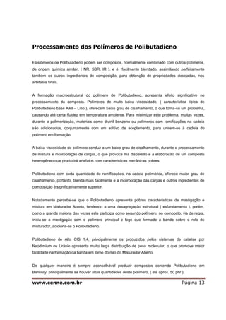 www.cenne.com.br Página 13
Processamento dos Polímeros de Polibutadieno
Elastômeros de Polibutadieno podem ser compostos, normalmente combinado com outros polímeros,
de origem química similar, ( NR. SBR, IR ), e é facilmente blendado, assimilando perfeitamente
também os outros ingredientes de composição, para obtenção de propriedades desejadas, nos
artefatos finais.
A formação macroestrutural do polímero de Polibutadieno, apresenta efeito significativo no
processamento do composto. Polímeros de muito baixa viscosidade, ( característica típica do
Polibutadieno base Alkil – Lítio ), oferecem baixo grau de cisalhamento, o que torna-se um problema,
causando até certa fluidez em temperatura ambiente. Para minimizar este problema, muitas vezes,
durante a polimerização, materiais como divinil benzeno ou polímeros com ramificações na cadeia
são adicionados, conjuntamente com um aditivo de acoplamento, para unirem-se à cadeia do
polímero em formação.
A baixa viscosidade do polímero conduz a um baixo grau de cisalhamento, durante o processamento
de mistura e incorporação de cargas, o que provoca má dispersão e a elaboração de um composto
heterogêneo que produzirá artefatos com características mecânicas pobres.
Polibutadieno com certa quantidade de ramificações, na cadeia polimérica, oferece maior grau de
cisalhamento, portanto, blenda mais facilmente e a incorporação das cargas e outros ingredientes de
composição é significativamente superior.
Notadamente percebe-se que o Polibutadieno apresenta pobres características de mastigação e
mistura em Misturador Aberto, tendendo a uma desagregação estrutural ( esfarelamento ), porém,
como a grande maioria das vezes este participa como segundo polímero, no composto, via de regra,
inicia-se a mastigação com o polímero principal e logo que formada a banda sobre o rolo do
misturador, adiciona-se o Polibutadieno.
Polibutadieno de Alto CIS 1,4, principalmente os produzidos pelos sistemas de catalise por
Neodimium ou Urânio apresenta muito larga distribuição de peso molecular, o que promove maior
facilidade na formação da banda em torno do rolo do Misturador Aberto.
De qualquer maneira é sempre aconselhável produzir compostos contendo Polibutadieno em
Banbury, principalmente se houver altas quantidades deste polímero, ( até aprox. 50 phr ).
 