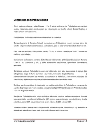 www.cenne.com.br Página 14
Compostos com Polibutadieno
Como podemos observar, pelas Figuras 1, 2 e 3 acima, polímeros de Polibutadieno apresentam
cadeias insaturadas, assim sendo, podem ser vulcanizados por Enxofre e tendo Óxidos Metálicos e
Ácidos Graxos como ativadores.
Polibutadienos Vinílicos apresentam superior estado de cross-link.
Comparativamente à Borracha Natural, compostos com Polibutadieno requer menores teores de
Enxofre e ligeiramente maiores teores de Aceleradores, para se obter similar densidade de cross-link.
Para cura por peróxidos, Polibutadieno de Alto CIS 1,4, e mínimo conteúdo de Vinil 1,2 resulta em
melhores propriedades.
Normalmente aceleradores primários da família das Sulfenamidas ( CBS ) combinadas com Tiurams
( TMTD ) ou Guanidinas ( DPG ), como aceleradores secundários, apresentam consideráveis
resultados.
Compostos contendo Polibutadieno podem ser elaborados com altas quantidades de cargas, tipo
reforçantes ( Negro de Fumo ou Sílicas ) ou inertes, bem como de plastificantes, (
preferencialmente derivados de Petróleo, os Aromáticos e Naftênicos, e em menor proporção, os
Parafínicos ), dependendo do tipos e propriedades desejadas dos artefatos finais.
Devido a grande quantidade de insaturação nas cadeias poliméricas do Polibutadieno, o emprego de
agentes de proteção são recomendados. Antiozonantes tipo 6PPD combinado com Antióxidantes tipo
TMQ são de grande eficácia.
Blendas de Polibutadieno com outros polímeros são muito comuns, preferencialmente os de mais
baixa polaridade, como Borracha Natural e SBR, porém, para combinação com elastômeros de alta
polaridade, como NBR, a quantidade limita-se em máximo de 25% sobre a NBR.
Vinil Polibutadieno oferece maior compatibilidade na blenda com NR, melhorando a Tg, resistência a
abrasão e à reversão em casos onde é necessário longos períodos de cura.
 