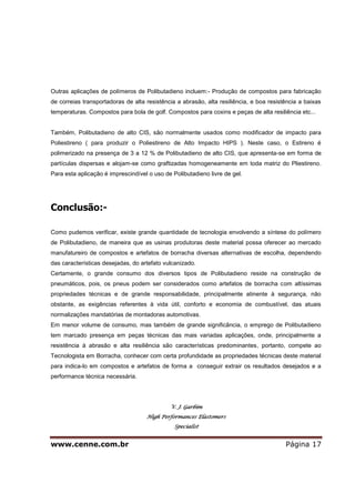 www.cenne.com.br Página 17
Outras aplicações de polímeros de Polibutadieno incluem:- Produção de compostos para fabricação
de correias transportadoras de alta resistência a abrasão, alta resiliência, e boa resistência a baixas
temperaturas. Compostos para bola de golf. Compostos para coxins e peças de alta resiliência etc...
Também, Polibutadieno de alto CIS, são normalmente usados como modificador de impacto para
Poliestireno ( para produzir o Poliestireno de Alto Impacto HIPS ). Neste caso, o Estireno é
polimerizado na presença de 3 a 12 % de Polibutadieno de alto CIS, que apresenta-se em forma de
partículas dispersas e alojam-se como graftizadas homogeneamente em toda matriz do Pliestireno.
Para esta aplicação é imprescindível o uso de Polibutadieno livre de gel.
Conclusão:-
Como pudemos verificar, existe grande quantidade de tecnologia envolvendo a síntese do polímero
de Polibutadieno, de maneira que as usinas produtoras deste material possa oferecer ao mercado
manufatureiro de compostos e artefatos de borracha diversas alternativas de escolha, dependendo
das características desejadas, do artefato vulcanizado.
Certamente, o grande consumo dos diversos tipos de Polibutadieno reside na construção de
pneumáticos, pois, os pneus podem ser considerados como artefatos de borracha com altíssimas
propriedades técnicas e de grande responsabilidade, principalmente atinente à segurança, não
obstante, as exigências referentes à vida útil, conforto e economia de combustível, das atuais
normalizações mandatórias de montadoras automotivas.
Em menor volume de consumo, mas também de grande significância, o emprego de Polibutadieno
tem marcado presença em peças técnicas das mais variadas aplicações, onde, principalmente a
resistência à abrasão e alta resiliência são características predominantes, portanto, compete ao
Tecnologista em Borracha, conhecer com certa profundidade as propriedades técnicas deste material
para indica-lo em compostos e artefatos de forma a conseguir extrair os resultados desejados e a
performance técnica necessária.
V. J. Garbim
High Performances Elastomers
Specialist
 