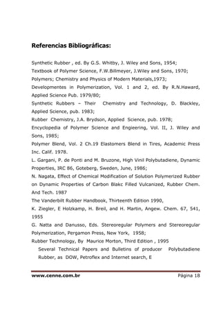 www.cenne.com.br Página 18
Referencias Bibliográficas:
Synthetic Rubber , ed. By G.S. Whitby, J. Wiley and Sons, 1954;
Textbook of Polymer Science, F.W.Billmeyer, J.Wiley and Sons, 1970;
Polymers; Chemistry and Physics of Modern Materials,1973;
Developmentes in Polymerization, Vol. 1 and 2, ed. By R.N.Haward,
Applied Science Pub. 1979/80;
Synthetic Rubbers – Their Chemistry and Technology, D. Blackley,
Applied Science, pub. 1983;
Rubber Chemistry, J.A. Brydson, Applied Science, pub. 1978;
Encyclopedia of Polymer Science and Engieering, Vol. II, J. Wiley and
Sons, 1985;
Polymer Blend, Vol. 2 Ch.19 Elastomers Blend in Tires, Academic Press
Inc. Calif. 1978.
L. Gargani, P. de Ponti and M. Bruzone, High Vinil Polybutadiene, Dynamic
Properties, IRC 86, Goteberg, Sweden, June, 1986;
N. Nagata, Effect of Chemical Modification of Solution Polymerized Rubber
on Dynamic Properties of Carbon Blakc Filled Vulcanized, Rubber Chem.
And Tech. 1987
The Vanderbilt Rubber Handbook, Thirteenth Edition 1990,
K. Ziegler, E Holzkamp, H. Breil, and H. Martin, Angew. Chem. 67, 541,
1955
G. Natta and Danusso, Eds. Stereoregular Polymers and Stereoregular
Polymerization, Pergamon Press, New York, 1958;
Rubber Technology, By Maurice Morton, Third Edition , 1995
Several Technical Papers and Bulletins of producer Polybutadiene
Rubber, as DOW, Petroflex and Internet search, E
 