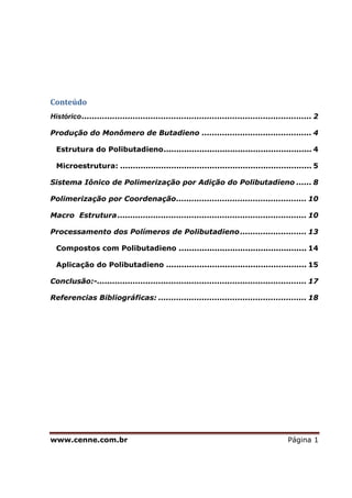 www.cenne.com.br Página 1
Conteúdo
Histórico.......................................................................................... 2
Produção do Monômero de Butadieno ........................................... 4
Estrutura do Polibutadieno.......................................................... 4
Microestrutura: ........................................................................... 5
Sistema Iônico de Polimerização por Adição do Polibutadieno ...... 8
Polimerização por Coordenação................................................... 10
Macro Estrutura.......................................................................... 10
Processamento dos Polímeros de Polibutadieno.......................... 13
Compostos com Polibutadieno .................................................. 14
Aplicação do Polibutadieno ....................................................... 15
Conclusão:-.................................................................................. 17
Referencias Bibliográficas: .......................................................... 18
 