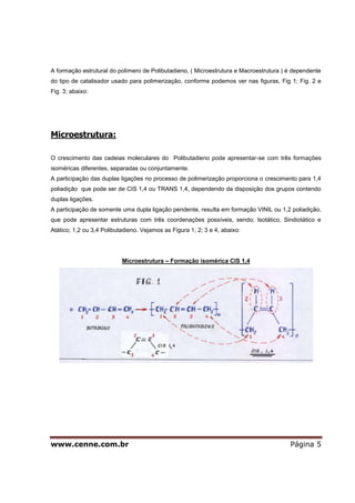 www.cenne.com.br Página 5
A formação estrutural do polímero de Polibutadieno, ( Microestrutura e Macroestrutura ) é dependente
do tipo de catalisador usado para polimerização, conforme podemos ver nas figuras, Fig 1; Fig. 2 e
Fig. 3; abaixo:
Microestrutura:
O crescimento das cadeias moleculares do Polibutadieno pode apresentar-se com três formações
isoméricas diferentes, separadas ou conjuntamente.
A participação das duplas ligações no processo de polimerização proporciona o crescimento para 1,4
poliadição que pode ser de CIS 1,4 ou TRANS 1,4, dependendo da disposição dos grupos contendo
duplas ligações.
A participação de somente uma dupla ligação pendente, resulta em formação VINIL ou 1,2 poliadição,
que pode apresentar estruturas com três coordenações possíveis, sendo; Isotático, Sindiotático e
Atático; 1,2 ou 3,4 Polibutadieno. Vejamos as Figura 1; 2; 3 e 4, abaixo:
Microestrutura – Formação isomérica CIS 1,4
 