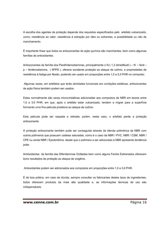 www.cenne.com.br Página 16
A escolha dos agentes de proteção depende dos requisitos especificados pelo artefato vulcanizado,
como; resistência ao calor, resistência à extração por óleo ou solventes, e possibilidade ou não de
manchamento.
É importante frisar que todos os antiozonantes de ação química são manchantes, bem como algumas
famílias de antioxidantes.
Antiozonantes da família dos Parafinilenodiaminas, principalmente o N-( 1,3 dimetilbutil ) – N’ – fenil –
p – fenilenodiamina, ( 6PPD ), oferece excelente proteção ao ataque de ozônio, e propriedades de
resistência à fadiga por flexão, podendo ser usado em proporções entre 1,0 a 2,0 PHR no composto.
Algumas vezes, em artefatos que terão atividades funcionais em condições estáticas, antiozonantes
de ação física também podem ser usados.
Estes normalmente são ceras microcristalinas adicionadas aos compostos de NBR em teores entre
1,0 a 3,0 PHR, em que, após o artefato estar vulcanizado, tendem a migrar para a superfície
formando uma fina película protetora ao ataque de ozônio.
Esta película pode ser raspada e retirada, porém, neste caso, o artefato perde a proteção
antiozonante.
A proteção antiozonante também pode ser conseguida através da blenda polimérica da NBR com
outros polímeros que possuam cadeias saturadas, como é o caso da NBR / PVC, NBR / CSM, NBR /
CPE ou ainda NBR / Epicloridrina, desde que o polímero a ser adicionado à NBR apresente tendência
polar.
Antióxidantes da família das Difenilaminas Octiladas bem como alguns Fenóis Estirenados oferecem
bons resultados de proteção ao ataque de oxigênio.
Antioxidantes podem ser adicionados aos compostos em proporções entre 1,0 a 3,0 PHR.
É de boa prática, em caso de dúvida, sempre consultar os fabricantes destes tipos de ingredientes,
todos oferecem produtos da mais alta qualidade e, as informações técnicas de uso são
indispensáveis.
 