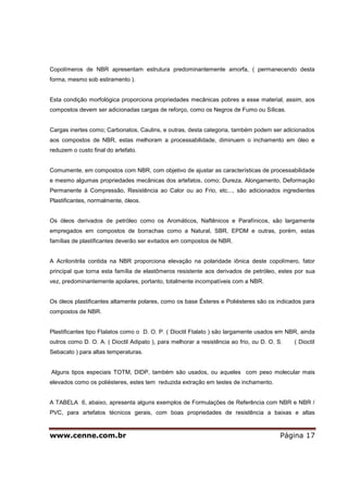 www.cenne.com.br Página 17
Copolímeros de NBR apresentam estrutura predominantemente amorfa, ( permanecendo desta
forma, mesmo sob estiramento ).
Esta condição morfológica proporciona propriedades mecânicas pobres a esse material, assim, aos
compostos devem ser adicionadas cargas de reforço, como os Negros de Fumo ou Sílicas.
Cargas inertes como; Carbonatos, Caulins, e outras, desta categoria, também podem ser adicionados
aos compostos de NBR, estas melhoram a processabilidade, diminuem o inchamento em óleo e
reduzem o custo final do artefato.
Comumente, em compostos com NBR, com objetivo de ajustar as características de processabilidade
e mesmo algumas propriedades mecânicas dos artefatos, como; Dureza, Alongamento, Deformação
Permanente à Compressão, Resistência ao Calor ou ao Frio, etc..., são adicionados ingredientes
Plastificantes, normalmente, óleos.
Os óleos derivados de petróleo como os Aromáticos, Naftênicos e Parafínicos, são largamente
empregados em compostos de borrachas como a Natural, SBR, EPDM e outras, porém, estas
famílias de plastificantes deverão ser evitados em compostos de NBR.
A Acrilonitrila contida na NBR proporciona elevação na polaridade iônica deste copolímero, fator
principal que torna esta família de elastômeros resistente aos derivados de petróleo, estes por sua
vez, predominantemente apolares, portanto, totalmente incompatíveis com a NBR.
Os óleos plastificantes altamente polares, como os base Ésteres e Poliésteres são os indicados para
compostos de NBR.
Plastificantes tipo Ftalatos como o D. O. P. ( Dioctil Ftalato ) são largamente usados em NBR, ainda
outros como D. O. A. ( Dioctil Adipato ), para melhorar a resistência ao frio, ou D. O. S. ( Dioctil
Sebacato ) para altas temperaturas.
Alguns tipos especiais TOTM, DIDP, também são usados, ou aqueles com peso molecular mais
elevados como os poliésteres, estes tem reduzida extração em testes de inchamento.
A TABELA 6, abaixo, apresenta alguns exemplos de Formulações de Referência com NBR e NBR /
PVC, para artefatos técnicos gerais, com boas propriedades de resistência a baixas e altas
 