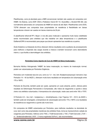 www.cenne.com.br Página 26
Plastificantes, como já abordado para a NBR convencional, também são usados em compostos com
HNBR. Os Ésteres, como DOP, DOA e Poliésters Vienol XH 14 ( Scandiflex ), Struktol WB 300, são
normalmente adicionados em compostos de HNBR em teores de até 30phr. Plastificantes como DOS,
TOTM oferecem aos compostos boas propriedades de resistência à flexibilidade em baixas
temperaturas e devem ser usados em teores máximos de 20 phr.
O plastificante Ultramoll PP ( Bayer ) é de alto peso molecular e apresenta muito baixa volatilidade
sendo recomendado para artefatos que irão trabalhar em altas temperaturas e o plastificante
Disflamoll DPK é recomendado para peças que devam apresentar boa resistência a queima.
Ácido Esteárico ou Estearato de Zinco oferecem ótimos resultados como auxiliares de processamento
para melhorar a dispersão das cargas durante a mistura e também funcionam como desmoldante
interno, o que facilita a desmoldagem dos artefatos.
Peróxidos Como Agente de Cura de HNBR de Baixa Insaturação:-
Borracha Nitrílica Hidrogenada “HNBR” de baixa insaturação, ou mesmo de insaturação normal,
podem ser vulcanizadas por Peróxidos Orgânicos.
Peróxidos com moderada taxa de cura, como os 1,4 – bis ( tert. Butylperoxyisopropyl ) benzene ( tipo
Perkadox 14 – 40 da AKZO ), oferecem muito bons resultados em temperatura de vulcanização entre
170 a 180ºC.
Peróxido de Dicumila, também pode ser usado, apresenta um custo atraente, porém, oferece pobre
resultado de Deformação Permanente à Compressão, alto índice de rasgamento a quente e deixa
cheiro nos artefatos vulcanizados. A temperatura de vulcanização, neste caso será entre 160 a 170ºC
O Peróxido 2,5 – bis ( tert – butylperoxy ) – dimethylhexane, ( tipo Trigonox 101 – 50 D, da AKZO ),
também pode ser empregado; a temperatura de vulcanização será entre 175 a 185ºC e os resultados
de resistência ao rasgamento a quente são muito bons.
Em compostos de HNBR vulcanizados por Peróxidos, para melhores resultados na densidade de
cura, bem como das propriedades mecânicas dos artefatos finais, torna-se imprescindível a adição de
coagentes para Peróxidos. Aditivos como TAIC, ( Trialil Isocianorato ); TAC ( Trialil Cianurato ); N.N’ –
m – fenilenodimaleimida ( HVA – 2 marca registrada DuPont ), são recomendados.
 