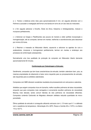 www.cenne.com.br Página 34
a -) Fechar a distância entre rolos para aproximadamente 6 mm, em seguida alimentar com o
Polímero e proceder a mastigação até formar uma banda em torno de um dos rolos do misturador;
b -) Em seguida adicionar o Enxofre, Óxido de Zinco, Estearina e Antidegradantes, misturar e
incorporar perfeitamente;
c -) Adicionar as Cargas e Plastificantes aos poucos de maneira a obter perfeita incorporação e
homogeinização, até ao composto, laminar em mantas, resfria-las e acondiciona-las para descansar
por mínimo 24 horas.
d -) Retornar a massada ao Misturador Aberto, aquece-la e adicionar os agentes de cura e
aceleradores, incorporar e homogeneizar perfeitamente, laminar em mantas e endereçar aos
processos de conformação subseqüentes.
Normalmente uma boa qualidade de produção de composto em Misturador Aberto demanda
aproximadamente 50 minutos.
Conformação por Calandragem e Extrusão:
Geralmente, compostos que tem boas características de extrusão, também calandram bem, pois, as
mesmas propriedades de alisamento e baixo nervo requerido para os processamentos de extrusão,
são requeridas para os artefatos calandrados.
Compostos com NBR oferecem excelentes resultados de processamento em extrusoras e calandras.
Artefatos que exigem compostos ricos em borracha, melhor escolher polímeros de baixa viscosidade,
enquanto que para compostos mais carregados é conveniente escolher polímeros de viscosidade
Mooney mais elevada, sendo comum blendas de dois polímeros de viscosidade diferentes.
Compostos contendo Carbonato de Magnésio oferecem artefatos reduzida quantidade de micro-
porosidade.
Ótima qualidade de extrusão é conseguida utilizando extrusora com L / D maior que 8 :1 e calibrada
com a seqüência de temperatura:- Alimentação 40 a 60ºC; Rosca e Canhão 80 a 110ºC e na Matriz
115 a 125 ºC.
 