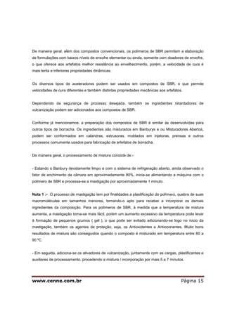 www.cenne.com.br Página 15
De maneira geral, além dos compostos convencionais, os polímeros de SBR permitem a elaboração
de formulações com baixos níveis de enxofre elementar ou ainda, somente com doadores de enxofre,
o que oferece aos artefatos melhor resistência ao envelhecimento, porém, a velocidade de cura é
mais lenta e inferiores propriedades dinâmicas.
Os diversos tipos de aceleradores podem ser usados em compostos de SBR, o que permite
velocidades de cura diferentes e também distintas propriedades mecânicas aos artefatos.
Dependendo da segurança de processo desejada, também os ingredientes retardadores de
vulcanização podem ser adicionados aos compostos de SBR.
Conforme já mencionamos, a preparação dos compostos de SBR é similar às desenvolvidas para
outros tipos de borracha. Os ingredientes são misturados em Banburys e ou Misturadores Abertos,
podem ser conformados em calandras, extrusoras, moldados em injetoras, prensas e outros
processos comumente usados para fabricação de artefatos de borracha.
De maneira geral, o processamento de mistura consiste de:-
- Estando o Banbury devidamente limpo e com o sistema de refrigeração aberto, ainda observado o
fator de enchimento da câmara em aproximadamente 80%, inicia-se alimentando a máquina com o
polímero de SBR e processa-se a mastigação por aproximadamente 1 minuto.
Nota 1 :- O processo de mastigação tem por finalidades a plastificação do polímero, quebra de suas
macromoléculas em tamanhos menores, tornando-o apto para receber e incorporar os demais
ingredientes da composição. Para os polímeros de SBR, à medida que a temperatura de mistura
aumenta, a mastigação torna-se mais fácil, porém um aumento excessivo da temperatura pode levar
à formação de pequenos grumos ( gel ), o que pode ser evitado adicionando-se logo no inicio da
mastigação, também os agentes de proteção, seja, os Antioxidantes e Antiozonantes. Muito bons
resultados de mistura são conseguidos quando o composto é misturado em temperatura entre 80 a
90 ºC.
- Em seguida, adiciona-se os ativadores de vulcanização, juntamente com as cargas, plastificantes e
auxiliares de processamento, procedendo a mistura / incorporação por mais 5 a 7 minutos.
 