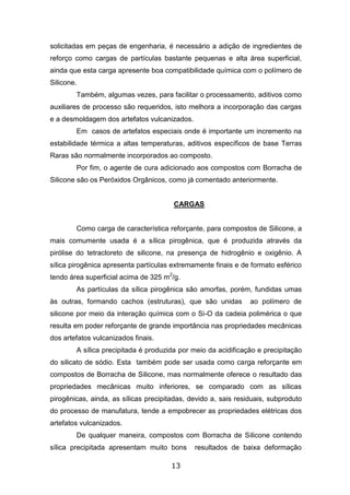 13
solicitadas em peças de engenharia, é necessário a adição de ingredientes de
reforço como cargas de partículas bastante pequenas e alta área superficial,
ainda que esta carga apresente boa compatibilidade química com o polímero de
Silicone.
Também, algumas vezes, para facilitar o processamento, aditivos como
auxiliares de processo são requeridos, isto melhora a incorporação das cargas
e a desmoldagem dos artefatos vulcanizados.
Em casos de artefatos especiais onde é importante um incremento na
estabilidade térmica a altas temperaturas, aditivos específicos de base Terras
Raras são normalmente incorporados ao composto.
Por fim, o agente de cura adicionado aos compostos com Borracha de
Silicone são os Peróxidos Orgânicos, como já comentado anteriormente.
CARGAS
Como carga de característica reforçante, para compostos de Silicone, a
mais comumente usada é a sílica pirogênica, que é produzida através da
pirólise do tetracloreto de silicone, na presença de hidrogênio e oxigênio. A
sílica pirogênica apresenta partículas extremamente finais e de formato esférico
tendo área superficial acima de 325 m2
/g.
As partículas da sílica pirogênica são amorfas, porém, fundidas umas
às outras, formando cachos (estruturas), que são unidas ao polímero de
silicone por meio da interação química com o Si-O da cadeia polimérica o que
resulta em poder reforçante de grande importância nas propriedades mecânicas
dos artefatos vulcanizados finais.
A sílica precipitada é produzida por meio da acidificação e precipitação
do silicato de sódio. Esta também pode ser usada como carga reforçante em
compostos de Borracha de Silicone, mas normalmente oferece o resultado das
propriedades mecânicas muito inferiores, se comparado com as sílicas
pirogênicas, ainda, as sílicas precipitadas, devido a, sais residuais, subproduto
do processo de manufatura, tende a empobrecer as propriedades elétricas dos
artefatos vulcanizados.
De qualquer maneira, compostos com Borracha de Silicone contendo
sílica precipitada apresentam muito bons resultados de baixa deformação
 