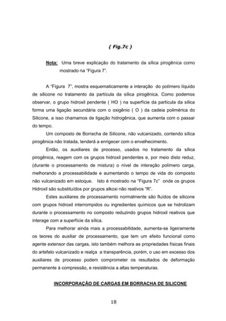 18
( Fig.7c )
Nota: Uma breve explicação do tratamento da sílica pirogênica como
mostrado na “Figura 7”.
A “Figura 7”, mostra esquematicamente a interação do polímero líquido
de silicone no tratamento da partícula da sílica pirogênica. Como podemos
observar, o grupo hidroxil pendente ( HO ) na superfície da partícula da sílica
forma uma ligação secundária com o oxigênio ( O ) da cadeia polimérica do
Silicone, a isso chamamos de ligação hidrogênica, que aumenta com o passar
do tempo.
Um composto de Borracha de Silicone, não vulcanizado, contendo sílica
pirogênica não tratada, tenderá a enrigecer com o envelhecimento.
Então, os auxiliares de processo, usados no tratamento da sílica
pirogênica, reagem com os grupos hidroxil pendentes e, por meio disto reduz,
(durante o processamento de mistura) o nível de interação polímero carga,
melhorando a processabilidade e aumentando o tempo de vida do composto
não vulcanizado em estoque. Isto é mostrado na “Figura 7c” onde os grupos
Hidroxil são substituídos por grupos alkoxi não reativos “R”.
Estes auxiliares de processamento normalmente são fluídos de silicone
com grupos hidroxil interrompidos ou ingredientes químicos que se hidrolizam
durante o processamento no composto reduzindo grupos hidroxil reativos que
interage com a superfície da sílica.
Para melhorar ainda mais a processabilidade, aumenta-se ligeiramente
os teores do auxiliar de processamento, que tem um efeito funcional como
agente extensor das cargas, isto também melhora as propriedades físicas finais
do artefato vulcanizado e realça a transparência, porém, o uso em excesso dos
auxiliares de processo podem comprometer os resultados de deformação
permanente à compressão, e resistência a altas temperaturas.
INCORPORAÇÃO DE CARGAS EM BORRACHA DE SILICONE
 