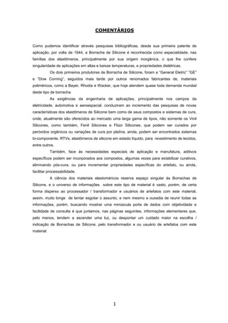 1
COMENTÁRIOS
Como pudemos identificar através pesquisas bibliográficas, desde sua primeira patente de
aplicação, por volta de 1944, a Borracha de Silicone é reconhecida como especialidade, nas
famílias dos elastômeros, principalmente por sua origem inorgânica, o que lhe confere
singularidade de aplicações em altas e baixas temperaturas, e propriedades dielétricas.
Os dois primeiros produtores de Borracha de Silicone, foram a “General Eletric” “GE”
e “Dow Corning”, seguidos mais tarde por outros renomados fabricantes de, materiais
poliméricos, como a Bayer, Rhodia e Wacker, que hoje atendem quase toda demanda mundial
deste tipo de borracha.
As exigências da engenharia de aplicações, principalmente nos campos da
eletricidade, automotiva e aeroespacial, conduziram ao incremento das pesquisas de novas
características dos elastômeros de Silicone bem como de seus compostos e sistemas de cura,
onde, atualmente são oferecidos ao mercado uma larga gama de tipos, não somente os Vinil
Silicones, como também, Fenil Silicones e Flúor Silicones, que podem ser curados por
peróxidos orgânicos ou variações de cura por platina, ainda, podem ser encontrados sistemas
bi-componente, RTVs, elastômeros de silicone em estado líquido, para revestimento de tecidos,
entre outros.
Também, face às necessidades especiais de aplicação e manufatura, aditivos
específicos podem ser incorporados aos compostos, algumas vezes para estabilizar curativos,
eliminando pós-cura, ou para incrementar propriedades específicas do artefato, ou ainda,
facilitar processabilidade.
A ciência dos materiais elastoméricos reserva espaço singular às Borrachas de
Silicone, e o universo de informações sobre este tipo de material é vasto, porém, de certa
forma disperso ao processador / transformador e usuários de artefatos com este material,
assim, muito longe de tentar esgotar o assunto, e nem mesmo a ousadia de reunir todas as
informações, porém, buscando mostrar uma minúscula porta de dados com objetividade e
facilidade de consulta é que juntamos, nas páginas seguintes, informações elementares que,
pelo menos, tendem a ascender uma luz, ou despontar um cuidado maior na escolha /
indicação de Borrachas de Silicone, pelo transformador e ou usuário de artefatos com este
material.
 