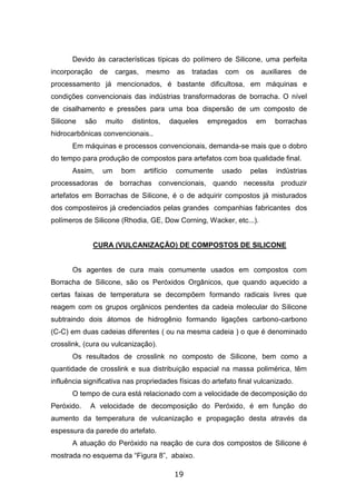 19
Devido às características típicas do polímero de Silicone, uma perfeita
incorporação de cargas, mesmo as tratadas com os auxiliares de
processamento já mencionados, é bastante dificultosa, em máquinas e
condições convencionais das indústrias transformadoras de borracha. O nível
de cisalhamento e pressões para uma boa dispersão de um composto de
Silicone são muito distintos, daqueles empregados em borrachas
hidrocarbônicas convencionais..
Em máquinas e processos convencionais, demanda-se mais que o dobro
do tempo para produção de compostos para artefatos com boa qualidade final.
Assim, um bom artifício comumente usado pelas indústrias
processadoras de borrachas convencionais, quando necessita produzir
artefatos em Borrachas de Silicone, é o de adquirir compostos já misturados
dos composteiros já credenciados pelas grandes companhias fabricantes dos
polímeros de Silicone (Rhodia, GE, Dow Corning, Wacker, etc...).
CURA (VULCANIZAÇÃO) DE COMPOSTOS DE SILICONE
Os agentes de cura mais comumente usados em compostos com
Borracha de Silicone, são os Peróxidos Orgânicos, que quando aquecido a
certas faixas de temperatura se decompõem formando radicais livres que
reagem com os grupos orgânicos pendentes da cadeia molecular do Silicone
subtraindo dois átomos de hidrogênio formando ligações carbono-carbono
(C-C) em duas cadeias diferentes ( ou na mesma cadeia ) o que é denominado
crosslink, (cura ou vulcanização).
Os resultados de crosslink no composto de Silicone, bem como a
quantidade de crosslink e sua distribuição espacial na massa polimérica, têm
influência significativa nas propriedades físicas do artefato final vulcanizado.
O tempo de cura está relacionado com a velocidade de decomposição do
Peróxido. A velocidade de decomposição do Peróxido, é em função do
aumento da temperatura de vulcanização e propagação desta através da
espessura da parede do artefato.
A atuação do Peróxido na reação de cura dos compostos de Silicone é
mostrada no esquema da “Figura 8”, abaixo.
 