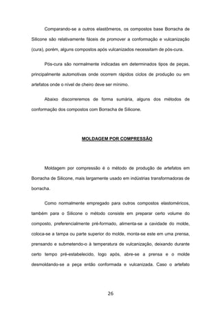 26
Comparando-se a outros elastômeros, os compostos base Borracha de
Silicone são relativamente fáceis de promover a conformação e vulcanização
(cura), porém, alguns compostos após vulcanizados necessitam de pós-cura.
Pós-cura são normalmente indicadas em determinados tipos de peças,
principalmente automotivas onde ocorrem rápidos ciclos de produção ou em
artefatos onde o nível de cheiro deve ser mínimo.
Abaixo discorreremos de forma sumária, alguns dos métodos de
conformação dos compostos com Borracha de Silicone.
MOLDAGEM POR COMPRESSÃO
Moldagem por compressão é o método de produção de artefatos em
Borracha de Silicone, mais largamente usado em indústrias transformadoras de
borracha.
Como normalmente empregado para outros compostos elastoméricos,
também para o Silicone o método consiste em preparar certo volume do
composto, preferencialmente pré-formado, alimenta-se a cavidade do molde,
coloca-se a tampa ou parte superior do molde, monta-se este em uma prensa,
prensando e submetendo-o à temperatura de vulcanização, deixando durante
certo tempo pré-estabelecido, logo após, abre-se a prensa e o molde
desmoldando-se a peça então conformada e vulcanizada. Caso o artefato
 
