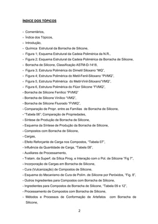 2
ÍNDICE DOS TÓPICOS
- Comentários,
- Índice dos Tópicos,
- Introdução,
- Química Estrutural da Borracha de Silicone,
- Figura 1; Esquema Estrutural da Cadeia Polimérica da N.R.,
- Figura 2; Esquema Estrutural da Cadeia Polimérica da Borracha de Silicone,
- Borracha de Silicone, Classificação ASTM-D-1418,
- Figura 3; Estrutura Polimérica do Dimetil Siloxano “MQ”,
- Figura 4; Estrutura Polimérica do Metil-Fenil-Siloxano “PVMQ”,
- Figura 5, Estrutura Polimérica do Metil-Vinil-Siloxano”VMQ”,
- Figura 6, Estrutura Polimérica do Flúor Silicone “FVMQ”,
- Borracha de Silicone Fenílico “PVMQ”
- Borracha de Silicone Vinílico “VMQ”,
- Borracha de Silicone Fluorado “FVMQ”,
- Comparação de Propr. entre as Famílias de Borracha de Silicone,
- “Tabela 06”; Comparação de Propriedades,
- Síntese de Produção de Borracha de Silicone,
- Esquema da Síntese de Produção da Borracha de Silicone,
- Compostos com Borracha de Silicone,
- Cargas,
- Efeito Reforçante de Carga nos Compostos, “Tabela 07”,
- Influência da Quantidade de Carga, “Tabela 08”,
- Auxiliares de Processamento,
- Tratam. da Superf. da Sílica Pirog. e Interação com o Pol. de Silicone “Fig 7”,
- Incorporação de Cargas em Borracha de Silicone,
- Cura (Vulcanização) de Compostos de Silicone,
- Esquema do Mecanismo de Cura de Polím. de Silicone por Peróxidos, “Fig. 8”,
- Outros Ingredientes para Compostos com Borracha de Silicone,
- Ingredientes para Compostos de Borracha de Silicone, “Tabela 09 e 12”,
- Processamento de Compostos com Borracha de Silicone,
- Métodos e Processos de Conformação de Artefatos com Borracha de
Silicone,
 