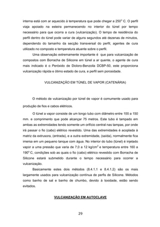 29
interna está com ar aquecido à temperatura que pode chegar a 250o
C. O perfil
viaja apoiado na esteira permanecendo no interior do túnel por tempo
necessário para que ocorra a cura (vulcanização). O tempo de residência do
perfil dentro do túnel pode variar de alguns segundos até dezenas de minutos,
dependendo do tamanho da secção transversal do perfil, agentes de cura
utilizado no composto e temperatura atuante sobre o perfil.
Uma observação extremamente importante é que para vulcanização de
compostos com Borracha de Silicone em túnel a ar quente, o agente de cura
mais indicado é o Peróxido de Dicloro-Benzoila DCBP-50, este proporciona
vulcanização rápida e ótimo estado de cura, e perfil sem porosidade.
VULCANIZAÇÃO EM TÚNEL DE VAPOR (CATENÁRIA)
O método de vulcanização por túnel de vapor é comumente usado para
produção de fios e cabos elétricos.
O túnel a vapor consiste de um longo tubo com diâmetro entre 100 a 150
mm. e comprimento que pode alcançar 75 metros. Este tubo é tampado em
ambas as extremidades tendo somente um orifício central nas tampas, por onde
irá passar o fio (cabo) elétrico revestido. Uma das extremidades é acoplada à
matriz da extrusora, (entrada), e a outra extremidade, (saída), normalmente fica
imersa em um pequeno tanque com água. No interior do tubo (túnel) é injetado
vapor a uma pressão que varia de 7,0 a 12 kg/cm2
e temperatura entre 160 a
190o
C, condições sob as quais o fio (cabo) elétrico revestido com Borracha de
Silicone estará submetido durante o tempo necessário para ocorrer a
vulcanização.
Basicamente estes dois métodos (8.4.1.1 e 8.4.1.2) são os mais
largamente usados para vulcanização contínua de perfis de Silicone. Métodos
como banho de sal e banho de chumbo, devido à toxidade, estão sendo
evitados.
VULCANIZAÇÃO EM AUTOCLAVE
 