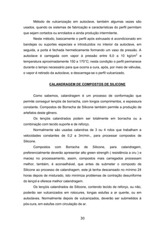 30
Método de vulcanização em autoclave, também algumas vezes são
usados, quando os sistemas de fabricação e características do perfil permitam
que sejam cortados ou enrolados e ainda produção intermitente.
Neste método, basicamente o perfil após extrusado é acondicionado em
bandejas ou suportes especiais e introduzidos no interior da autoclave, em
seguida, a porta é fechada hermeticamente formando um vaso de pressão. A
autoclave é carregada com vapor à pressão entre 6,0 a 10 kg/cm2
e
temperatura aproximadamente 150 a 170°C; nesta condição o perfil permanece
durante o tempo necessário para que ocorra a cura, após, por meio de válvulas,
o vapor é retirado da autoclave, e descarrega-se o perfil vulcanizado.
CALANDRAGEM DE COMPOSTOS DE SILICONE
Como sabemos, calandragem é um processo de conformação que
permite conseguir lençóis de borracha, com longos comprimentos, e espessura
constante. Compostos de Borracha de Silicone também permite a produção de
artefatos deste gênero.
Os lençóis calandrados podem ser totalmente em borracha ou a
combinação com tecido suporte e de reforço.
Normalmente são usadas calandras de 3 ou 4 rolos que trabalham a
velocidades constantes de 0,2 a 3m/min., para processar compostos de
Silicone.
Compostos com Borracha de Silicone, para calandragem,
preferencialmente deverão apresentar alto green strength ( resistência a cru ) e
maciez no processamento, assim, compostos mais carregados processam
melhor, também, é aconselhável, que antes de submeter o composto de
Silicone ao processo de calandragem, este já tenha descansado no mínimo 24
horas depois de misturado, isto minimiza problemas de contração desuniforme
do lençol e oferece melhor calandragem.
Os lençóis calandrados de Silicone, contendo tecido de reforço, ou não,
poderão ser vulcanizados em rotocures, longas estufas a ar quente, ou em
autoclaves. Normalmente depois de vulcanizados, deverão ser submetidos à
pós-cura, em estufas com circulação de ar.
 