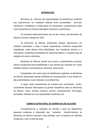 4
INTRODUÇÃO
Borrachas de Silicone são especialidades de elastômeros sintéticos
que proporcionam um excelente balanço entre propriedades químicas,
mecânicas e resistência a ampla gama de temperatura, características estas
muito requeridas em diversas aplicações industriais e automotivas.
Os primeiros desenvolvimentos que se tem notícia, das Borrachas de
Silicone remonta a década de 1940.
As Borrachas de Silicone apresentam singular performance em
artefatos submetidos a altas e baixas temperaturas mantendo excepcional
estabilidade, ainda oferece ótima flexibilidade, boa resistência química e a
intempéries, excelentes propriedades de isolamento elétrico e superior força de
vedação em anéis e retentores.
Borrachas de Silicone, devido sua pureza e características químicas,
oferece excepcional biocompatibilidade o que permite seu emprego em muitos
artefatos médicos e farmacêuticos, alimentos, entre outros.
Comparados com outros tipos de elastômeros orgânicos, as Borrachas
de Silicone apresentam grande facilidade de processamento o que resulta em
alta produtividade e custo moderado, do artefato final.
A seguir serão apresentados de maneira bem sumarizada porém,
consistentes diversas informações de grande importância sobre as Borrachas
de Silicone, como:- famílias, estrutura química, processamento, formulação,
compostos, sistemas de cura, propriedades mecânicas, etc.
QUÍMICA ESTRUTURAL DA BORRACHA DE SILICONE
Considerando-se a variedade de famílias e tipos de elastômeros
especiais existentes à disposição das indústrias transformadoras, as
Borrachas de Silicone reservam certa distinção, pois é originária de materiais
inorgânicos, como a areia de praia.
 