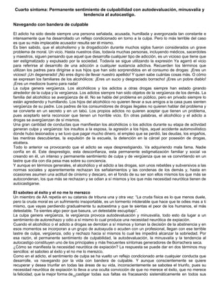 10
Cuarto síntoma: Permanente sentimiento de culpabilidad con autodevaluación, minusvalía y
tendencia al autocastigo.
Navegando con bandera de culpable
El adicto ha sido desde siempre una persona señalada, acusada, humillada y avergonzada tan constante e
intensamente que ha desarrollado un reflejo condicionado en torno a la culpa. Pero lo más terrible del caso
es que su más implacable acusador resulta ser él mismo.
Es bien sabido, que el alcoholismo y la drogadicción durante muchos siglos fueron considerados un grave
problema de moral. Un vicio. Hasta nuestros días, todavía muchas personas, incluyendo médicos, sacerdotes
y maestros, siguen pensando que aquel que desarrolla cualquier tipo de adicción, es un vicioso que tiene que
ser estigmatizado y expulsado por la sociedad. Todavía se sigue utilizando la expresión Ya agarró el vicio
para referirse al desarrollo de una adicción a cualquier sustancia adictiva. Recuerden los términos que
utilizan los padres para dirigirse a sus hijos que han sido sorprendidos en el consumo de drogas: ¡Eres un
vicioso! ¡Un degenerado! ¡No eres digno de llevar nuestro apellido! Y quien sabe cuántas cosas más. O cómo
se expresan los familiares de los alcohólicos: ¡Eres un sucio y desgraciado borracho! ¡Eres un pobre diablo!
¡Eres un mediocre bueno para nada!
La culpa genera vergüenza. Los alcohólicos y los adictos a otras drogas siempre han estado girando
alrededor de la culpa y la vergüenza. Los adictos siempre han sido objetos de la vergüenza de los demás. La
familia del alcohólico se avergüenza de él. No se habla del problema en público, pero en privado siempre lo
están agrediendo y humillando. Los hijos del alcohólico no quieren llevar a sus amigos a la casa pues sienten
vergüenza de su padre. Los padres de los consumidores de drogas ilegales no quieren hablar del problema y
se convierte en un secreto y en un tabú. Los propios adictos no quieren aceptar que tienen un problema,
pues aceptarlo sería reconocer que tienen un horrible vicio. En otras palabras, el alcohólico y el adicto a
drogas se avergüenzan de sí mismos.
Una gran cantidad de conductas que manifiestan los alcohólicos o los adictos durante su etapa de actividad
generan culpa y vergüenza: los insultos a la esposa, la agresión a los hijos, aquel accidente automovilístico
donde hubo lesionados y se tuvo que pagar mucho dinero, el empleo que se perdió, las deudas, los engaños,
las mentiras descubiertas, la expulsión de la escuela, la detención en la cárcel por posesión de drogas,
etcétera.
Todo lo anterior va provocando que el adicto se vaya desprestigiando. Va adquiriendo mala fama. Nadie
confía en él. Este desprestigio, esta desconfianza, esta permanente estigmatización familiar y social va
creando en él, un intenso y permanente sentimiento de culpa y de vergüenza que se va convirtiendo en un
lastre que día con día pesa mas sobre su conciencia.
Y aunque en términos generales, el alcohólico y el adicto a las drogas, son unos rebeldes y subversivos a las
normas sociales y aparentemente rechazan los señalamientos y las condenas de los demás y, hasta en
ocasiones asumen una actitud de cinismo y descaro, en el fondo de su ser son ellos mismos los que más se
autocondenan, los que más se rechazan y se odian a sí mismos y los que más necesidad neurótica tienen de
autocastigarse.
El saboteo al éxito y el no me lo merezco
Un miembro de AA repetía en su catarsis de tribuna una y otra vez: “La cruda física es lo que menos duele,
pero la cruda moral es un sufrimiento insoportable, es un tormento intolerable que hace que te odies mas a ti
mismo, que vayas perdiendo gradualmente tu autoestima y que te sientas el peor de los humanos, el más
detestable. Te sientes algo peor que basura, un detestable escupitajo”.
La culpa genera vergüenza, la vergüenza provoca autodevaluación y minusvalía, todo esto da lugar a un
sentimiento de autorechazo y odio a sí mismo lo cual produce una necesidad neurótica de expiación.
Cuando el alcohólico o el adicto a drogas se derrotan a sí mismos y toman la decisión de la abstinencia y en
esos momentos se incorporan a un grupo de autoayuda o acuden con un profesional, llegan con ese terrible
lastre de culpa, vergüenza, odio y rechazo hacia sí mismos lo cual les impedirá alcanzar la sobriedad. Por
esa razón, el permanente sentimiento de culpabilidad, la autodevaluación, la minusvalía y la tendencia al
autocastigo constituyen uno de los principales y más frecuentes síntomas generadores de Borrachera seca.
¿Cómo se manifiesta la necesidad neurótica de expiación? La respuesta se puede dar en dos términos muy
sencillos: el saboteo al éxito y el no me lo merezco.
Como en el adicto, el sentimiento de culpa se ha vuelto un reflejo condicionado ante cualquier conducta que
desarrolle, va navegando por la vida con bandera de culpable. Y aunque conscientemente se quiere
recuperar y desea triunfar en todas las áreas de su vida, inconscientemente se sabotea el triunfo, pues su
necesidad neurótica de expiación lo lleva a una oculta convicción de que no merece el éxito, que no merece
la felicidad, que la mejor forma de castigar todas sus faltas es fracasando sistemáticamente en todos sus
 