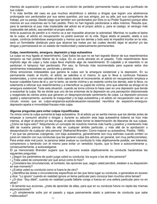 11
intentos de superación y quedarse en una condición de perdedor permanente hasta que sea purificado de
sus culpas.
Y lo más terrible del caso es que muchos alcohólicos o adictos a drogas que logran una abstinencia
prolongada son perdonados por sus seres queridos, por sus amigos, por su jefe, por sus compañeros de
trabajo, por su pareja. Desde luego que también son perdonados por Dios (o su Poder Superior) porque ellos
mismos en sus oraciones así lo han pedido. Pero no han logrado perdonarse a ellos mismos. Resulta que,
para la sentencia el juez más implacable del adicto es el propio adicto y, para el castigo, el verdugo más
implacable del adicto, sea también el propio adicto.
Ante la ausencia de perdón a sí mismo va a ser imposible alcanzar la sobriedad. Mientras no suelte el lastre
de la culpa, el adicto en recuperación no podrá avanzar en la vida. Sigue atado al pasado, atado a sus
culpas, continúa sintiéndose avergonzado y menos que los demás y todo esto le impedirá triunfar en la vida,
será un formidable obstáculo para que alcance las metas por las cuales decidió dejar el alcohol y/o las
drogas y permanecerá en un estado de mediocridad y estancamiento permanentes.
Culpa, resentimiento, amargura, depresión y baja autoestima
La culpa va muy ligada al resentimiento. Casi todos los que no se han logrado liberar de sus resentimientos
tampoco se han podido liberar de la culpa. Es un ancla atorada en el pasado. Todo resentimiento lleva
implícito algo de culpa y toda culpa lleva implícita algo de resentimiento. El culpable y el resentido ni se
perdonan ni tampoco han perdonado. Por eso, la fórmula más recomendada para superar estos dos
sentimientos indeseables es: perdónate y perdona.
Otras emociones indeseables que genera la culpa son la amargura existencial y la depresión. En su
permanente miedo al triunfo, el adicto se sabotea a sí mismo, lo que lo lleva a continuos fracasos
existenciales, y como ese saboteo al éxito opera desde el inconsciente, el adicto en recuperación empieza a
buscar culpables fuera de él y, por lo tanto, se siente víctima y se resiente contra los demás, esto lo lleva, no
solamente a reforzar sus resentimientos y a intensificar su papel de víctima, sino que además se ahoga en la
amargura existencial. Toda esta situación, cuando se torna crónica lo hace caer en una depresión que tiende
a exacerbar la culpa. No se olvide que uno de los síntomas de la depresión es una percepción distorsionada
y exagerada de ciertos actos que generan un desproporcionado sentimiento de culpa. La depresión provoca
apatía y estancamiento, aumenta la inseguridad y la baja autoestima y el adicto en recuperación cae en un
círculo vicioso que es culpa-vergüenza-autodevaluación-necesidad neurótica de expiación-amargura-
depresión-apatía e inmovilidad-fracaso-más culpa.
Algunas preguntas para evitar culpas injustificadas
Ya vimos como la culpa aumenta la baja autoestima. Si el adicto ya se sentía menos que los demás antes de
empezar a consumir alcohol o drogas y durante su adicción esta baja autoestima todavía se hizo más
intensa, al dejar el alcohol y/o las drogas, el adicto debe tomar la determinación de liberarse de sus culpas.
¿Cómo se logra esto? “Adquiriendo un concepto de nosotros mismos más fuerte y positivo y mantenerlo más
allá de nuestra pericia o falta de ella en cualquier ámbito particular, y más allá de la aprobación o
desaprobación de cualquier otra persona” (Nathaniel Branden: Como mejorar su autoestima, Paidós, 1995).
Y es que las personas culpígenas, con baja autoestima, generalmente son muy estrictas cuando emiten un
juicio en relación con sus conductas que les generan culpa (los adictos, en general, son muy perfeccionistas).
Para evitar este mal juicio, la persona debe evaluar su conducta lo más objetivamente posible, ser tolerante,
comprensivo y benévolo con él mismo para evitar un veredicto injusto, que lo lleve a autocondenarse y,
consecuentemente, a autocastigarse.
El ya mencionado Branden sugiere que la persona evalúe objetivamente su conducta haciéndose las
siguientes preguntas:
• ¿Según los parámetros de quién juzga usted su conducta: los suyos o los de otra persona?
• ¿Trata usted de comprender por qué actuó como lo hizo?
• ¿Considera las circunstancias, el contexto, las opciones que, según usted percibió, estaban a su disposición
en ese momento?
• ¿Evalúa usted su conducta como si fuera la de otro?
• ¿Identifica las áreas o circunstancias específicas en las que tiene lugar su conducta, o generaliza en exceso
y dice: “Lo ignoro” cuando en realidad ignore un tema particular pero conozca bien muchos otros temas?
• ¿O dice: “Soy débil”, cuando en realidad puede faltarle coraje o fuerza en una esfera particular pero no en
otras?
• Si lamenta sus acciones, ¿trata de aprender de ellas, para que en su conducta futura no repita las mismas
equivocaciones?
• ¿O simplemente sufre por el pasado y sigue pasivamente atado a patrones de conducta que sabe
inadecuados?
 