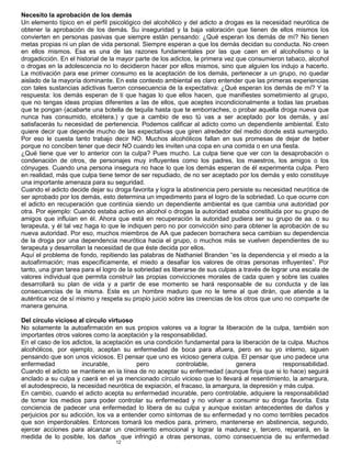12
Necesito la aprobación de los demás
Un elemento típico en el perfil psicológico del alcohólico y del adicto a drogas es la necesidad neurótica de
obtener la aprobación de los demás. Su inseguridad y la baja valoración que tienen de ellos mismos los
convierten en personas pasivas que siempre están pensando: ¿Qué esperan los demás de mí? No tienen
metas propias ni un plan de vida personal. Siempre esperan a que los demás decidan su conducta. No creen
en ellos mismos. Esa es una de las razones fundamentales por las que caen en el alcoholismo o la
drogadicción. En el historial de la mayor parte de los adictos, la primera vez que consumieron tabaco, alcohol
o drogas en la adolescencia no lo decidieron hacer por ellos mismos, sino que alguien los indujo a hacerlo.
La motivación para ese primer consumo es la aceptación de los demás, pertenecer a un grupo, no quedar
aislado de la mayoría dominante. En este contexto ambiental es claro entender que las primeras experiencias
con tales sustancias adictivas fueron consecuencia de la expectativa: ¿Qué esperan los demás de mí? Y la
respuesta: los demás esperan de ti que hagas lo que ellos hacen, que manifiestes sometimiento al grupo,
que no tengas ideas propias diferentes a las de ellos, que aceptes incondicionalmente a todas las pruebas
que te pongan (acabarte una botella de tequila hasta que te emborraches, o probar aquella droga nueva que
nunca has consumido, etcétera.) y que a cambio de eso tú vas a ser aceptado por los demás, y así
satisfacerás tu necesidad de pertenencia. Podemos calificar al adicto como un dependiente ambiental. Esto
quiere decir que depende mucho de las expectativas que giren alrededor del medio donde está sumergido.
Por eso le cuesta tanto trabajo decir NO. Muchos alcohólicos fallan en sus promesas de dejar de beber
porque no conciben tener que decir NO cuando les inviten una copa en una comida o en una fiesta.
¿Qué tiene que ver lo anterior con la culpa? Pues mucho. La culpa tiene que ver con la desaprobación o
condenación de otros, de personajes muy influyentes como los padres, los maestros, los amigos o los
cónyuges. Cuando una persona insegura no hace lo que los demás esperan de él experimenta culpa. Pero
en realidad, más que culpa tiene temor de ser repudiado, de no ser aceptado por los demás y esto constituye
una importante amenaza para su seguridad.
Cuando el adicto decide dejar su droga favorita y logra la abstinencia pero persiste su necesidad neurótica de
ser aprobado por los demás, esto determina un impedimento para el logro de la sobriedad. Lo que ocurre con
el adicto en recuperación que continúa siendo un dependiente ambiental es que cambia una autoridad por
otra. Por ejemplo: Cuando estaba activo en alcohol o drogas la autoridad estaba constituida por su grupo de
amigos que influían en él. Ahora que está en recuperación la autoridad pudiera ser su grupo de aa. o su
terapeuta, y él tal vez haga lo que le indiquen pero no por convicción sino para obtener la aprobación de su
nueva autoridad. Por eso, muchos miembros de AA que padecen borrachera seca cambian su dependencia
de la droga por una dependencia neurótica hacia el grupo, o muchos más se vuelven dependientes de su
terapeuta y desarrollan la necesidad de que éste decida por ellos.
Aquí el problema de fondo, repitiendo las palabras de Nathaniel Branden “es la dependencia y el miedo a la
autoafirmación; mas específicamente, el miedo a desafiar los valores de otras personas influyentes”. Por
tanto, una gran tarea para el logro de la sobriedad es liberarse de sus culpas a través de lograr una escala de
valores individual que permita construír las propias convicciones morales de cada quien y sobre las cuales
desarrollará su plan de vida y a partir de ese momento se hará responsable de su conducta y de las
consecuencias de la misma. Este es un hombre maduro que no le teme al que dirán, que atiende a la
auténtica voz de sí mismo y respeta su propio juicio sobre las creencias de los otros que uno no comparte de
manera genuina.
Del círculo vicioso al círculo virtuoso
No solamente la autoafirmación en sus propios valores va a lograr la liberación de la culpa, también son
importantes otros valores como la aceptación y la responsabilidad.
En el caso de los adictos, la aceptación es una condición fundamental para la liberación de la culpa. Muchos
alcohólicos, por ejemplo, aceptan su enfermedad de boca para afuera, pero en su yo interno, siguen
pensando que son unos viciosos. El pensar que uno es vicioso genera culpa. El pensar que uno padece una
enfermedad incurable, pero controlable, genera responsabilidad.
Cuando el adicto se mantiene en la línea de no aceptar su enfermedad (aunque finja que si lo hace) seguirá
anclado a su culpa y caerá en el ya mencionado círculo vicioso que lo llevará al resentimiento, la amargura,
el autodesprecio, la necesidad neurótica de expiación, el fracaso, la amargura, la depresión y más culpa.
En cambio, cuando el adicto acepta su enfermedad incurable, pero controlable, adquiere la responsabilidad
de tomar los medios para poder controlar su enfermedad y no volver a consumir su droga favorita. Esta
conciencia de padecer una enfermedad lo libera de su culpa y aunque existan antecedentes de daños y
perjuicios por su adicción, los va a entender como síntomas de su enfermedad y no como terribles pecados
que son imperdonables. Entonces tomará los medios para, primero, mantenerse en abstinencia, segundo,
ejercer acciones para alcanzar un crecimiento emocional y lograr la madurez y, tercero, reparará, en la
medida de lo posible, los daños que infringió a otras personas, como consecuencia de su enfermedad
 