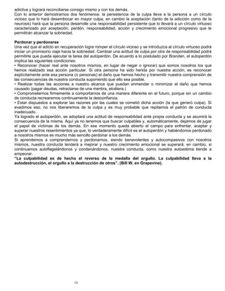 13
adictiva y logrará reconciliarse consigo mismo y con los demás.
Con lo anterior demostramos dos fenómenos: la persistencia de la culpa lleva a la persona a un círculo
vicioso que lo hará desembocar en mayor culpa, en cambio la aceptación (tanto de la adicción como de la
neurosis) hará que la persona desarrolle una responsabilidad persistente que lo llevará a un círculo virtuoso
caracterizado por aceptación, perdón, responsabilidad, acción y crecimiento emocional progresivo que le
permitirán alcanzar la sobriedad.
Perdonar y perdonarse
Una vez que el adicto en recuperación logre romper el círculo vicioso y se introduzca al círculo virtuoso podrá
iniciar un promisorio viaje hacia la sobriedad. Cambiar una actitud de culpa por otra de responsabilidad podrá
permitirle que pueda ejecutar la tarea del autoperdón. De acuerdo a lo postulado por Branden, el autoperdón
implica las siguientes condiciones:
• Reconocer (hacer real ante nosotros mismos, en lugar de negar o ignorar) que somos nosotros los que
hemos realizado esa acción particular. Si otra persona ha sido herida por nuestra acción, es reconocer
explícitamente ante esa persona (o personas) el daño que hemos hecho y transmitir nuestra comprensión de
las consecuencias de nuestra conducta suponiendo que ello sea posible.
• Realizar todas las acciones a nuestro alcance que puedan enmendar o minimizar el daño que hemos
causado (pagar deudas, retractarse de una mentira, etcétera.)
• Comprometernos firmemente a comportarnos de una manera diferente en el futuro, porque sin un cambio
de conducta recrearemos continuamente la desconfianza.
• Estar dispuestos a explorar las razones por las cuales se cometió dicha acción (la que generó culpa). Si
evadimos eso, no nos liberaremos de la culpa y es muy probable que repitamos el patrón de conducta
inadecuado.
Ya logrado el autoperdón, se adoptará una actitud de responsabilidad ante propia conducta y se asumirá la
consecuencia de la misma. Aquí ya no tenemos que buscar culpables y, automáticamente, dejamos de jugar
el papel de víctimas de los demás. En ese momento queda abierto el campo para enfrentar, aceptar y
superar nuestros resentimientos ya que, lo verdaderamente difícil es el autoperdón y habiéndonos perdonado
a nosotros mismos es mucho más sencillo perdonar a los demás.
Si aprendemos a comprendernos y perdonarnos, siendo benevolentes y autocompasivos con nosotros
mismos, nuestra conducta tenderá a mejorar y nuestro crecimiento emocional se superará; en cambio, si
continuamos autoflagelándonos y condenándonos, nuestra conducta, como nuestra autoestima tiende a
empeorar.
“La culpabilidad es de hecho el reverso de la medalla del orgullo. La culpabilidad lleva a la
autodestrucción, el orgullo a la destrucción de otros”. (Bill W, en Grapevine).
 