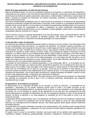 14
Quinto síntoma: Egocentrismo, autosuficiencia neurótica, mal manejo de la agresividad y
tendencia a la omnipotencia
Dime de lo que presumes y te diré de qué careces
Algunos alcohólicos tienen una enorme necesidad neurótica de compensar un sentimiento de inferioridad y
minusvalía que los conduce a una conducta de querer llamar la atención, es por ello que buscan el efecto del
alcohol para convertirse en sujetos presumidos, jactanciosos, exhibicionistas y fanfarrones. Cuando dejan de
beber y persiste el complejo de inferioridad, se vuelven narcisistas, soberbios y omnipotentes, síntomas
típicos de borrachera seca.
Una de las características psicológicas que con más frecuencia se presenta en la estructura de personalidad
del adicto es el llamado complejo de inferioridad o minusvalía. Este consiste en un persistente sentimiento de
sentirse menos que los demás. La minusvalía es el resultado de experiencias desafortunadas en los primeros
años de vida, donde las necesidades de afecto y aceptación no fueron satisfechas adecuadamente
provocando una falta de autoafirmación en sus cualidades y potencialidades, dando lugar a una persistente
inseguridad y falta de confianza en sí mismo.
Todo lo anterior provoca un evidente desequilibrio en la vida del individuo quien, inconscientemente, trata de
compensar sus situación para recuperar el equilibrio perdido. Este fenómeno recibe el nombre de
sobrecompensación y es un mecanismo de defensa psicológico de la personalidad.
La ley del todo o nada: el extremista
Las personas que utilizan la sobrecompensación tienden a ubicarse en el otro extremo. Son extremistas. Esta
es una característica típica del adicto y, en especial, del alcohólico. Por ejemplo: Muchos alcohólicos son
tímidos e introvertidos, pero después de consumir tres o cuatro tragos de licor se vuelven atrevidos, locuaces
y extrovertidos. Es decir, transitan de un extremo al otro y, para lograrlo, utilizan el alcohol como una muleta
emocional. El cobarde se vuelve valiente, el tímido, audaz, el que siempre es callado e inexpresivo se torna
hablantín y se atreve a decir lo que verdaderamente siente y piensa (Solo los borrachos y los niños dicen la
verdad); el que es inhibido con el sexo opuesto se torna desinhibido y hasta atrevido, y aquel que se había
callado sus resentimientos y por temor no los había expresado, con unos tragos de más, los grita a voz en
cuello en la propia cara de la persona a la que, estando sobrio, no se había atrevido a decírselo. Se van de
un extremo a otro, les cuesta trabajo situarse en el justo medio.
A propósito de esta tendencia a la sobrecompensación y a ser extremistas, Bill W., el co-fundador de AA,
refiere en su libro AA llega a su mayoría de edad, (pp.55-56) lo siguiente: "En mi adolescencia tenía que ser
atleta porque no era atleta. Tenía que llegar a ser músico porque no podía entonar la más simple melodía.
Tenía que ser el presidente de mi clase en la escuela. Tenía que ser el primero en todo porque en mi
perverso corazón me sentía la más insignificante de las criaturas de Dios. Yo no podía aceptar esta profunda
sensación de inferioridad, y por lo tanto logré convertirme en capitán del equipo de béisbol y aprendí a tocar
el violín. Esta exigencia de todo o nada fue lo que más tarde me destrozó".
En la experiencia anterior referida por Bill W. Se puede apreciar cómo esa profunda sensación de inferioridad
que describe el co-fundador de AA lo lleva a ser un individuo extremista, desarrollando esa exigencia
neurótica del todo o nada.
El egocéntrico: de la histeria a la paranoia
El egocentrismo es la necesidad neurótica de ser siempre el centro de atracción. La necesidad de ser
admirados y aplaudidos por los demás. Siempre quieren tener la razón y no saben escuchar al otro.
Evidentemente una necesidad enferma, consecuencia de su temor a no ser aceptados, a ser rechazados por
los demás, de no ser tomados en cuenta. El ser egocéntrico no es más que una consecuencia de esta
sobrecompensación al complejo de inferioridad. Por eso, la necesidad de destacar en todo, de ser siempre el
primero, de llamar la atención o, en otras palabras, la necesidad de ser en las bodas la novia y en los
entierros el muerto.
La psiquiatría define el egocentrismo como una disposición mental que mueve a los individuos a referirlo todo
a ellos, y a no abordar los problemas que se les plantean sino desde su punto de vista estrictamente
personal, con menosprecio de los intereses vecinos o del interés general. Estos sujetos carecen totalmente
de sentido altruista.
Tal sentimiento se encuentra bastante a menudo como simple egoísmo, pero también puede revestir formas
insólitas, y a veces patológicas y peligrosas. Por eso conviene recordar algunos aspectos psiquiátricos de
esta inclinación del ánimo.
En grado menor (y aquí se encuentran incluidos una buena parte de los adictos) este egocentrismo se
manifiesta en débiles, vanidosos, desequilibrados, mitómanos, habladores o fanfarrones. Ciertos histéricos
 