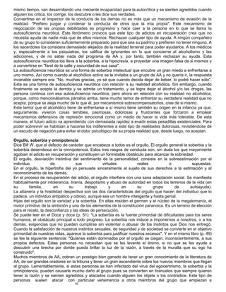 16
mismo tiempo, van desarrollando una creciente incapacidad para la autocrítica y se sienten agredidos cuando
alguien los critica, los corrige, los descubre o les dice sus verdades.
Convertirse en el inspector de la conducta de los demás no es más que un mecanismo de evasión de la
realidad: "Prefiero juzgar y condenar la conducta de otros que la mía propia". Este mecanismo de
negociación de las propias debilidades es progresivo y hace caer a la persona en lo que se llama la
autosuficiencia neurótica. Este fenómeno provoca que este tipo de adictos en recuperación crea que no
necesita ayuda de nadie más que de ellos mismos. Rechazan cualquier tipo de ayuda. A ningún compañero
de su grupo lo consideran suficientemente preparado para que sea su padrino y prefieren no tener ninguno. A
los sacerdotes los considera demasiado alejados de la realidad terrenal para poder ayudarlos. A los médicos
y, especialmente a los psiquiatras, los califica de ignorantes en lo que concierne al alcoholismo y las
adicciones, y de no saber nada del programa de AA y, por tanto, también rechazan su ayuda. Esta
autosuficiencia neurótica los lleva a la soberbia, a la hipocresía, a proyectar una imagen falsa de si mismos y
a convertirse en "farol de la calle y oscuridad de sus casa".
La autosuficiencia neurótica es una forma de soberbia intelectual que encubre un gran miedo a enfrentarse a
uno mismo. Así como cuando al alcohólico activo se le invitaba a un grupo de AA y no quería ir, la respuesta
invariable siempre era: "No, muchas gracias, yo sé que cuando decida dejar de beber, lo podré hacer sólo".
Esta es una forma de autosuficiencia neurótica con relación a su realidad alcohólica. Sin embargo, cuando
finalmente se acepta la derrota y se admite un tratamiento, y se logra dejar el alcohol y/o las drogas, las
persona continúa con esa autosuficiencia neurótica, pero ahora en relación con su realidad no alcohólica,
porque, como mencionábamos párrafos arriba, tiene mucho temor de enfrentar su verdadera realidad que no
acepta, porque se aleja mucho de lo que él, por mecanismos sobrecompensatorios, cree de si mismo.
Este temor que el alcohólico tiene de enfrentarse a sí mismo tiene también su origen en la infancia ya que,
seguramente, vivieron cosas temibles, pasmosas, dolorosas y frustrantes que forzaron a emplear
mecanismos defensivos de represión emocional como un medio de hacer la vida más tolerable. De esta
manera, el futuro adicto va aprendiendo con demasiada rapidez a evadir estas pesadillas existenciales. Para
poder sobrevivir se habitúan a hacerse los indiferentes a este tipo de realidades dolorosas, revistiéndose de
un escudo de negación para evitar el dolor psicológico de su propia realidad que, desde luego, no aceptan.
Orgullo, soberbia y omnipotencia
Dice Bill W. que el defecto de carácter que encabeza a todos es el orgullo. El orgullo general la soberbia y la
soberbia desemboca en la omnipotencia. Estos tres rasgos de conducta son, sin duda los que mayormente
agobian al adicto en recuperación y constituyen un formidable obstáculo para alcanzar la sobriedad.
El orgullo, desviación instintiva del sentimiento de la personalidad, consiste en la sobreestimación por el
individuo de sus virtudes reales o supuestas.
En el orgullo, la hipertrofia del yo persuade sinceramente al sujeto de sus derechos a la estimación y al
reconocimiento de los demás.
En el proceso de recuperación del adicto, el orgullo interfiere con una sana adaptación social. Se manifiesta
habitualmente por intolerancia, tiranía, despotismo y abuso de autoridad en todos los terrenos de la vida (en
su familia, en su trabajo y en su grupo de autoayuda).
La altanería y la hostilidad despectiva son las dos características del orgullo que hacen del individuo que lo
padece, un individuo antipático y odioso, aunque sea un hombre inteligente y hasta genial.
Hijas del orgullo son la vanidad y la soberbia. En ellas residen el germen y el núcleo de la megalomanía, el
motor primitivo de la ambición y uno de los elementos de la constitución paranoica. Es un terreno de elección
para el recelo, la desconfianza y las ideas de persecución.
Se puede leer en el Doce y doce (p. 51): "La soberbia es la fuente primordial de dificultades para los seres
humanos, el obstáculo principal a todo progreso. La soberbia nos induce a imponernos a nosotros, o a los
demás, exigencias que no pueden cumplirse sin violentar o abusar de los instintos que Dios nos entregó.
Cuando la satisfacción de nuestros instintos sexuales, de seguridad y de sociedad se convierte en el objetivo
primordial de nuestras vidas, aparece la soberbia para justificar nuestros excesos". Y en el mismo libro (p. 49)
se lee la siguiente sentencia: "Quienes están dominados por el orgullo se ciegan, inconscientemente, a sus
propios defectos. Estas personas no necesitan que se les levante el ánimo, si no que se les ayude a
descubrir una brecha por donde pueda brillar la luz de la razón, a través de la muralla que su ego ha
construido".
Muchos miembros de AA, cobran un prestigio bien ganado de tener un gran conocimiento de la literatura de
AA, de ser grandes oradores en la tribuna y tener un gran ascendiente sobre los nuevos miembros que llegan
al grupo. Lamentablemente, si estas personas se han infectado del virus del egocentrismo, la soberbia y la
omnipotencia, pueden causarle mucho daño al grupo pues se convierten en tiranuelos que siempre quieren
tener la razón y se sienten agredidos y atacados cuando alguien los objeta o los contradice. Este tipo de
personas suelen atacar con particular vehemencia a otros miembros del grupo que empiezan a
 