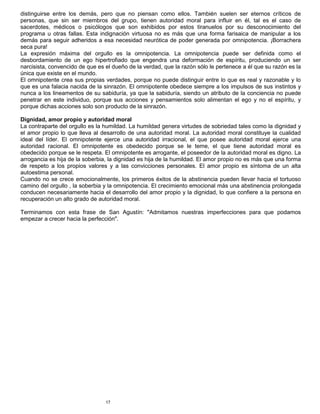 17
distinguirse entre los demás, pero que no piensan como ellos. También suelen ser eternos críticos de
personas, que sin ser miembros del grupo, tienen autoridad moral para influir en él, tal es el caso de
sacerdotes, médicos o psicólogos que son exhibidos por estos tiranuelos por su desconocimiento del
programa u otras fallas. Esta indignación virtuosa no es más que una forma farisaica de manipular a los
demás para seguir adheridos a esa necesidad neurótica de poder generada por omnipotencia. ¡Borrachera
seca pura!
La expresión máxima del orgullo es la omnipotencia. La omnipotencia puede ser definida como el
desbordamiento de un ego hipertrofiado que engendra una deformación de espíritu, produciendo un ser
narcisista, convencido de que es el dueño de la verdad, que la razón sólo le pertenece a él que su razón es la
única que existe en el mundo.
El omnipotente crea sus propias verdades, porque no puede distinguir entre lo que es real y razonable y lo
que es una falacia nacida de la sinrazón. El omnipotente obedece siempre a los impulsos de sus instintos y
nunca a los lineamentos de su sabiduría, ya que la sabiduría, siendo un atributo de la conciencia no puede
penetrar en este individuo, porque sus acciones y pensamientos solo alimentan el ego y no el espíritu, y
porque dichas acciones solo son producto de la sinrazón.
Dignidad, amor propio y autoridad moral
La contraparte del orgullo es la humildad. La humildad genera virtudes de sobriedad tales como la dignidad y
el amor propio lo que lleva al desarrollo de una autoridad moral. La autoridad moral constituye la cualidad
ideal del líder. El omnipotente ejerce una autoridad irracional, el que posee autoridad moral ejerce una
autoridad racional. El omnipotente es obedecido porque se le teme, el que tiene autoridad moral es
obedecido porque se le respeta. El omnipotente es arrogante, el poseedor de la autoridad moral es digno. La
arrogancia es hija de la soberbia, la dignidad es hija de la humildad. El amor propio no es más que una forma
de respeto a los propios valores y a las convicciones personales. El amor propio es síntoma de un alta
autoestima personal.
Cuando no se crece emocionalmente, los primeros éxitos de la abstinencia pueden llevar hacia el tortuoso
camino del orgullo , la soberbia y la omnipotencia. El crecimiento emocional más una abstinencia prolongada
conducen necesariamente hacia el desarrollo del amor propio y la dignidad, lo que confiere a la persona en
recuperación un alto grado de autoridad moral.
Terminamos con esta frase de San Agustín: "Admitamos nuestras imperfecciones para que podamos
empezar a crecer hacia la perfección".
 
